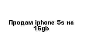 Продам iphone 5s на 16gb